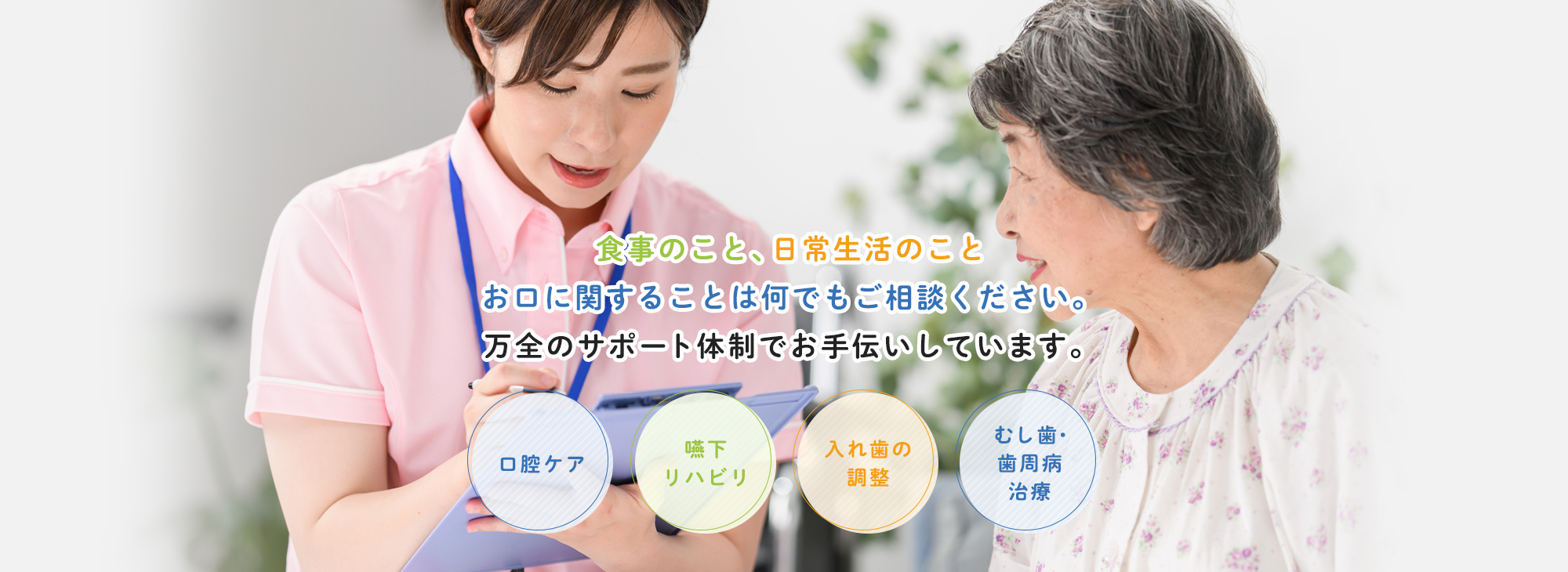 食事のこと、日常生活のことお口に関することは何でもご相談ください。万全のサポート体制でお手伝いしています。