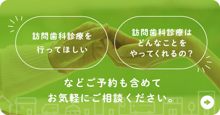 訪問歯科診療を行ってほしい 訪問歯科診療はどんなことをやってくれるの？ などご予約も含めてお気軽にご相談ください。